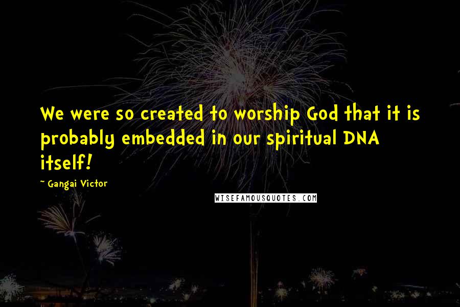 Gangai Victor Quotes: We were so created to worship God that it is probably embedded in our spiritual DNA itself!