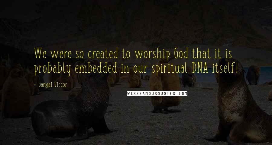 Gangai Victor Quotes: We were so created to worship God that it is probably embedded in our spiritual DNA itself!