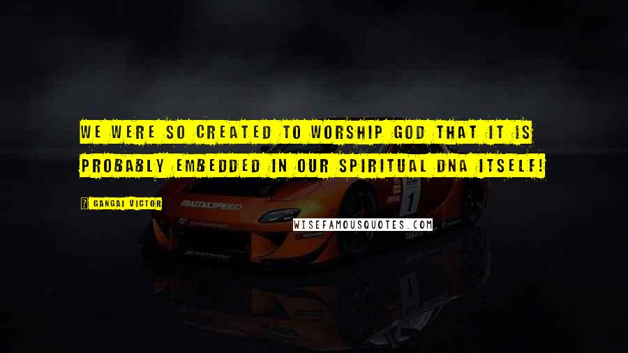 Gangai Victor Quotes: We were so created to worship God that it is probably embedded in our spiritual DNA itself!