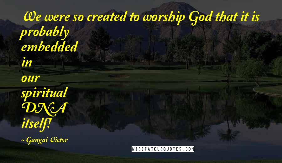 Gangai Victor Quotes: We were so created to worship God that it is probably embedded in our spiritual DNA itself!