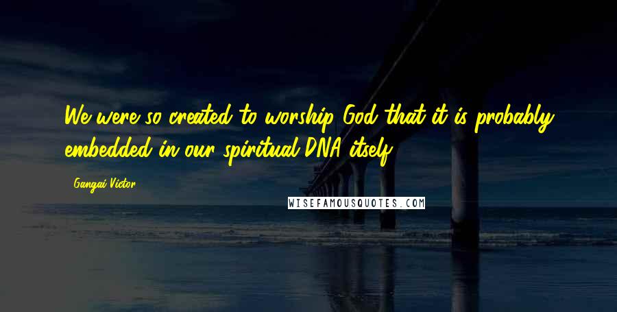 Gangai Victor Quotes: We were so created to worship God that it is probably embedded in our spiritual DNA itself!