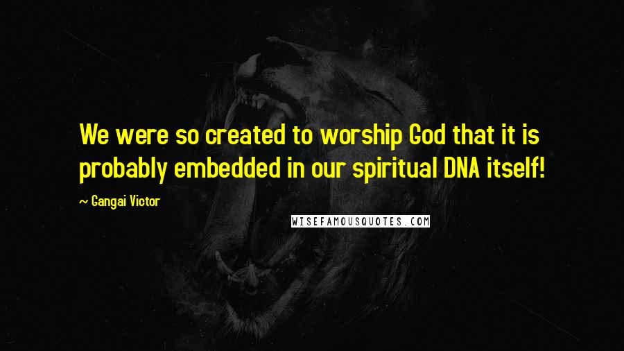 Gangai Victor Quotes: We were so created to worship God that it is probably embedded in our spiritual DNA itself!