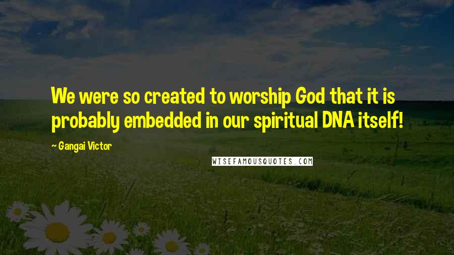 Gangai Victor Quotes: We were so created to worship God that it is probably embedded in our spiritual DNA itself!