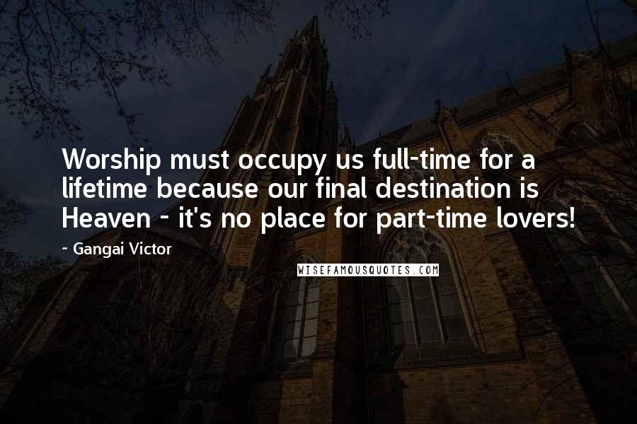 Gangai Victor Quotes: Worship must occupy us full-time for a lifetime because our final destination is Heaven - it's no place for part-time lovers!