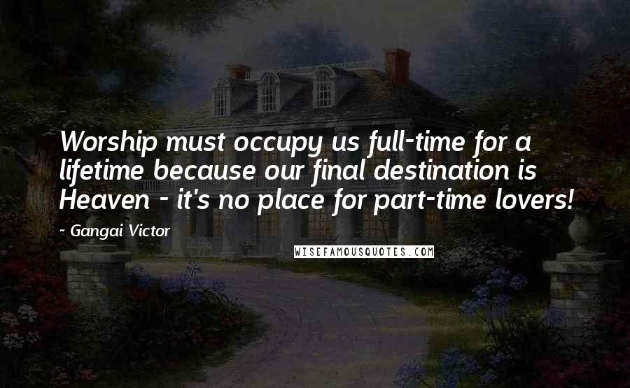 Gangai Victor Quotes: Worship must occupy us full-time for a lifetime because our final destination is Heaven - it's no place for part-time lovers!