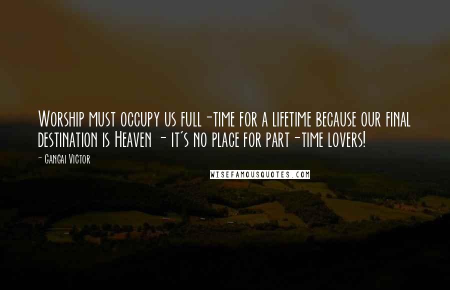 Gangai Victor Quotes: Worship must occupy us full-time for a lifetime because our final destination is Heaven - it's no place for part-time lovers!