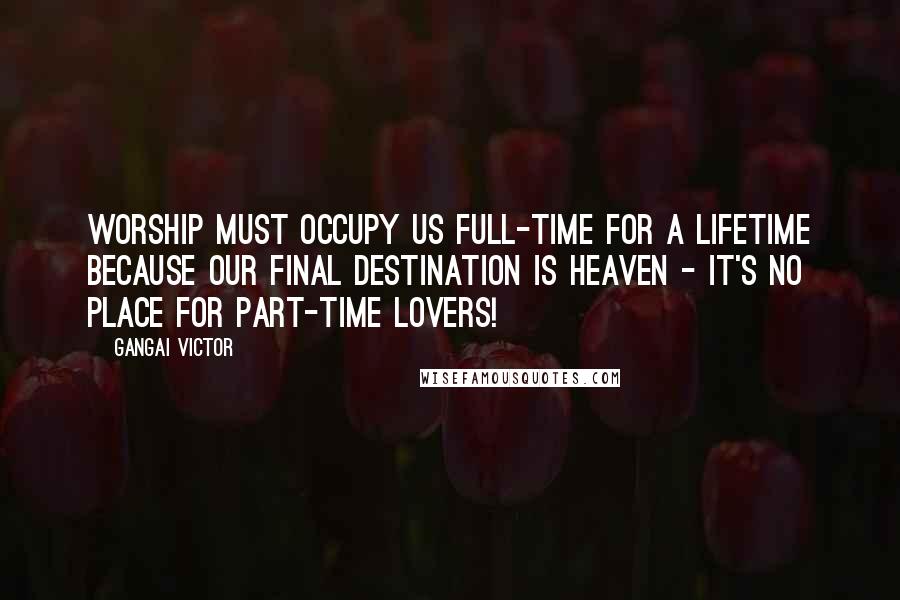 Gangai Victor Quotes: Worship must occupy us full-time for a lifetime because our final destination is Heaven - it's no place for part-time lovers!