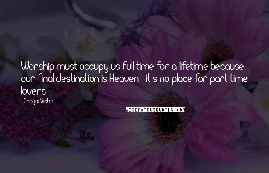 Gangai Victor Quotes: Worship must occupy us full-time for a lifetime because our final destination is Heaven - it's no place for part-time lovers!