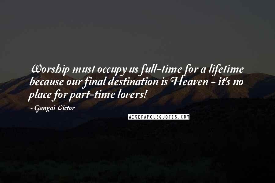 Gangai Victor Quotes: Worship must occupy us full-time for a lifetime because our final destination is Heaven - it's no place for part-time lovers!