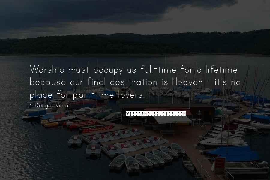 Gangai Victor Quotes: Worship must occupy us full-time for a lifetime because our final destination is Heaven - it's no place for part-time lovers!