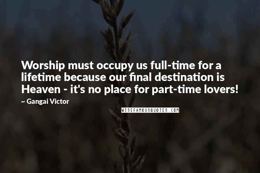 Gangai Victor Quotes: Worship must occupy us full-time for a lifetime because our final destination is Heaven - it's no place for part-time lovers!