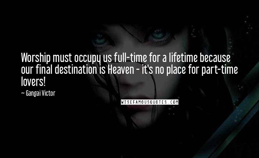 Gangai Victor Quotes: Worship must occupy us full-time for a lifetime because our final destination is Heaven - it's no place for part-time lovers!