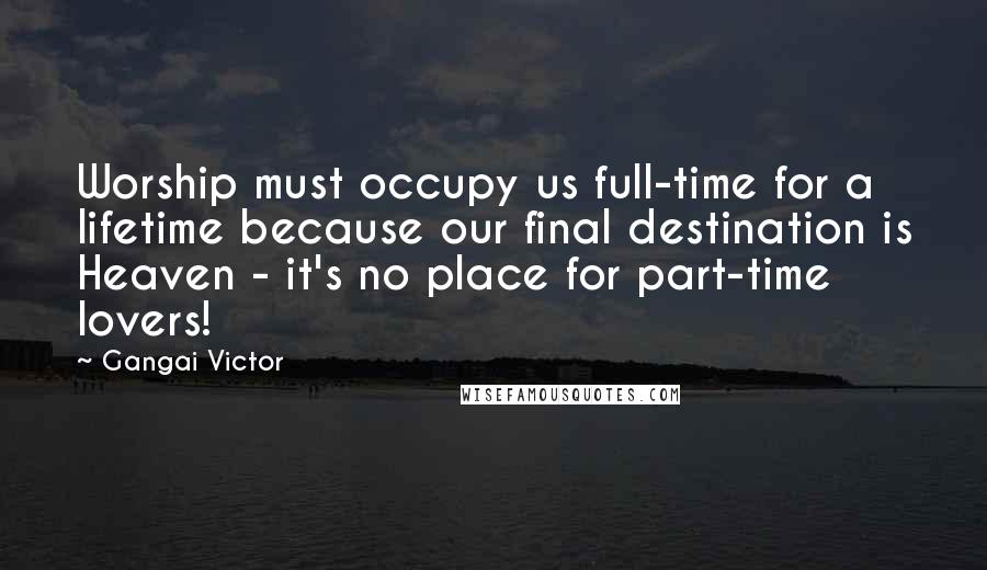 Gangai Victor Quotes: Worship must occupy us full-time for a lifetime because our final destination is Heaven - it's no place for part-time lovers!