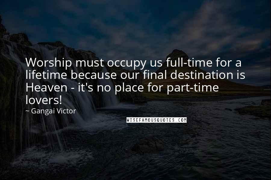 Gangai Victor Quotes: Worship must occupy us full-time for a lifetime because our final destination is Heaven - it's no place for part-time lovers!