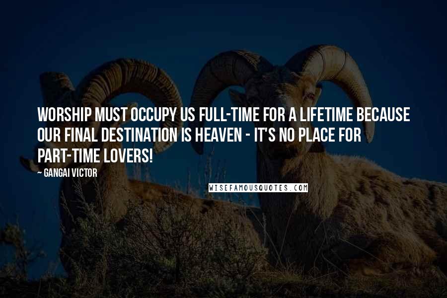 Gangai Victor Quotes: Worship must occupy us full-time for a lifetime because our final destination is Heaven - it's no place for part-time lovers!