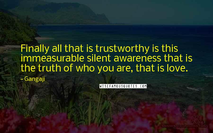 Gangaji Quotes: Finally all that is trustworthy is this immeasurable silent awareness that is the truth of who you are, that is love.