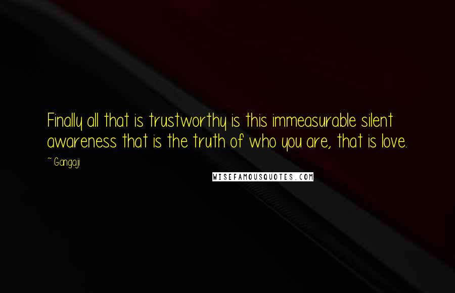 Gangaji Quotes: Finally all that is trustworthy is this immeasurable silent awareness that is the truth of who you are, that is love.