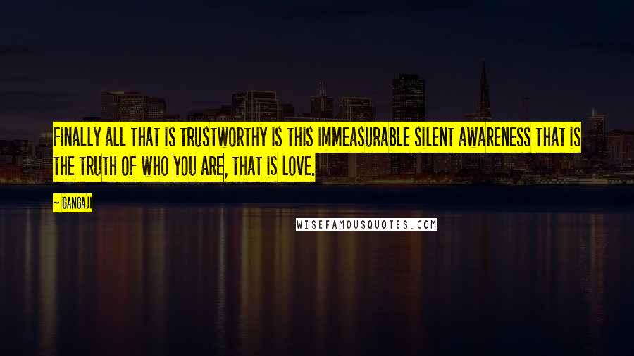 Gangaji Quotes: Finally all that is trustworthy is this immeasurable silent awareness that is the truth of who you are, that is love.