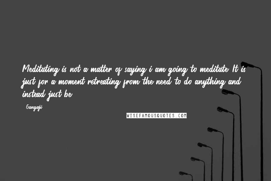 Gangaji Quotes: Meditating is not a matter of saying i am going to meditate. It is, just for a moment retreating from the need to do anything and instead just be.