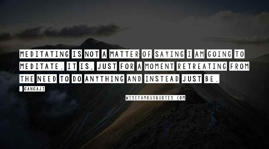 Gangaji Quotes: Meditating is not a matter of saying i am going to meditate. It is, just for a moment retreating from the need to do anything and instead just be.