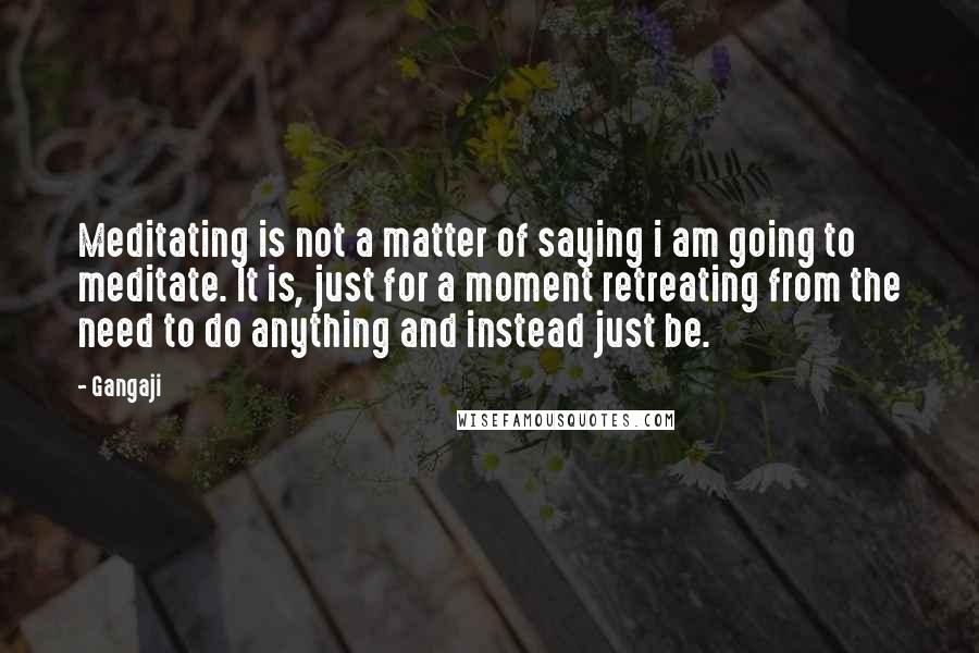 Gangaji Quotes: Meditating is not a matter of saying i am going to meditate. It is, just for a moment retreating from the need to do anything and instead just be.