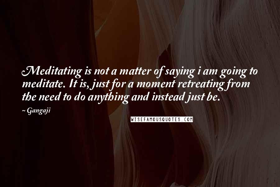 Gangaji Quotes: Meditating is not a matter of saying i am going to meditate. It is, just for a moment retreating from the need to do anything and instead just be.