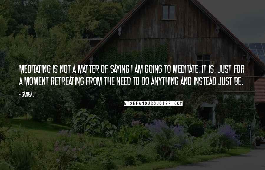 Gangaji Quotes: Meditating is not a matter of saying i am going to meditate. It is, just for a moment retreating from the need to do anything and instead just be.