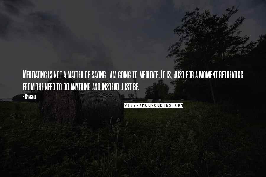 Gangaji Quotes: Meditating is not a matter of saying i am going to meditate. It is, just for a moment retreating from the need to do anything and instead just be.