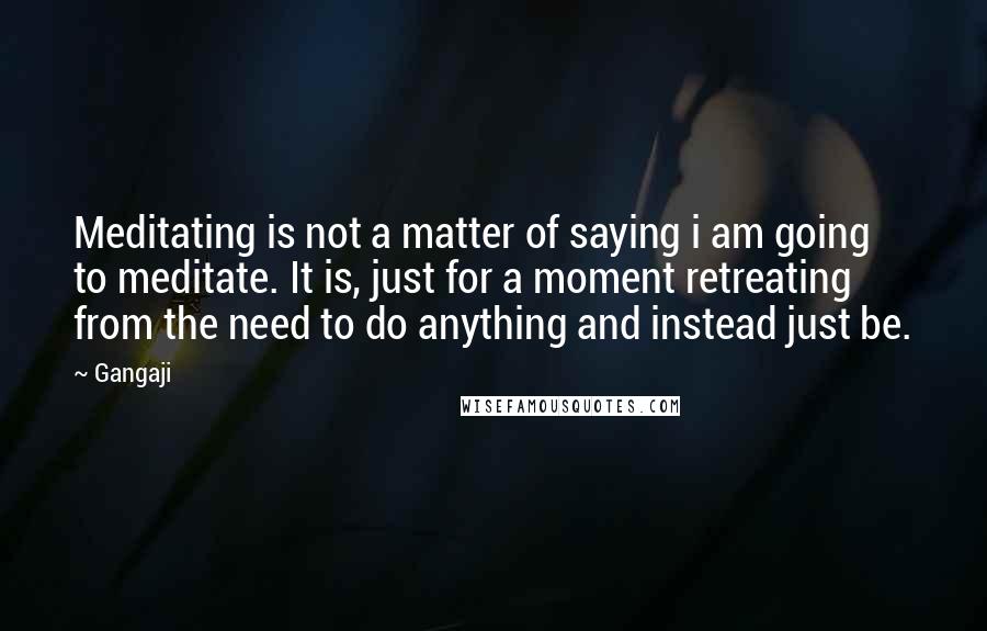 Gangaji Quotes: Meditating is not a matter of saying i am going to meditate. It is, just for a moment retreating from the need to do anything and instead just be.