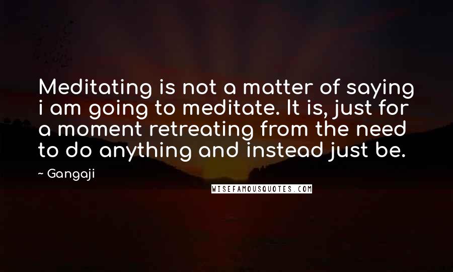 Gangaji Quotes: Meditating is not a matter of saying i am going to meditate. It is, just for a moment retreating from the need to do anything and instead just be.