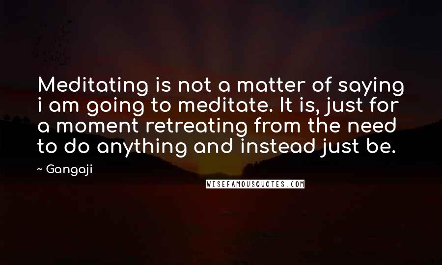 Gangaji Quotes: Meditating is not a matter of saying i am going to meditate. It is, just for a moment retreating from the need to do anything and instead just be.