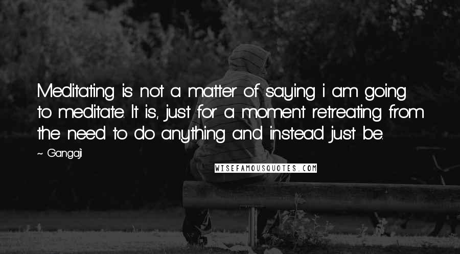 Gangaji Quotes: Meditating is not a matter of saying i am going to meditate. It is, just for a moment retreating from the need to do anything and instead just be.