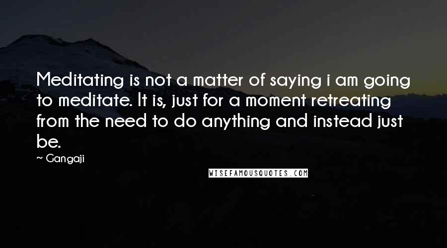 Gangaji Quotes: Meditating is not a matter of saying i am going to meditate. It is, just for a moment retreating from the need to do anything and instead just be.