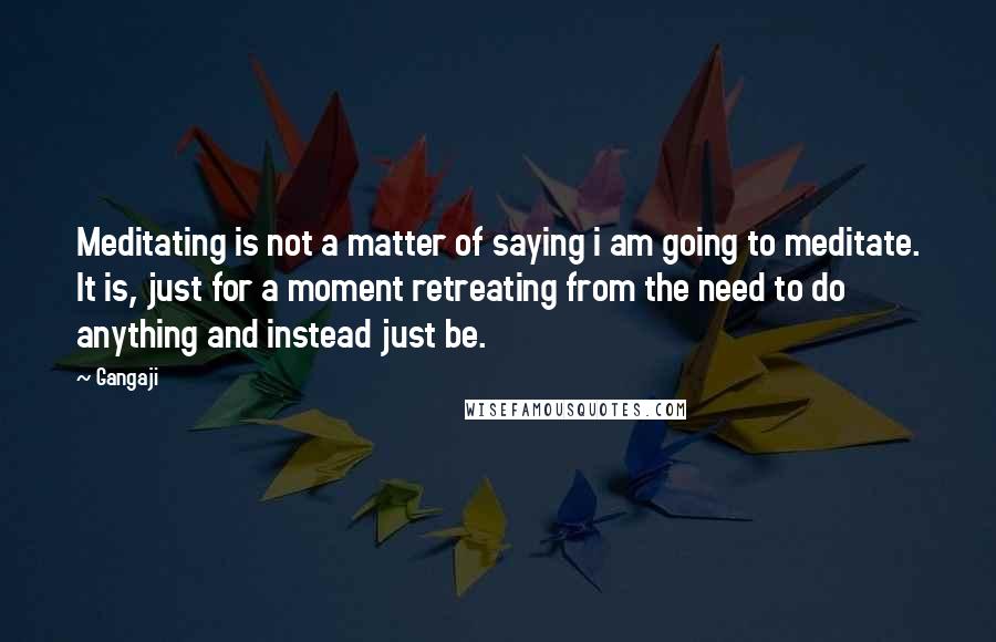 Gangaji Quotes: Meditating is not a matter of saying i am going to meditate. It is, just for a moment retreating from the need to do anything and instead just be.