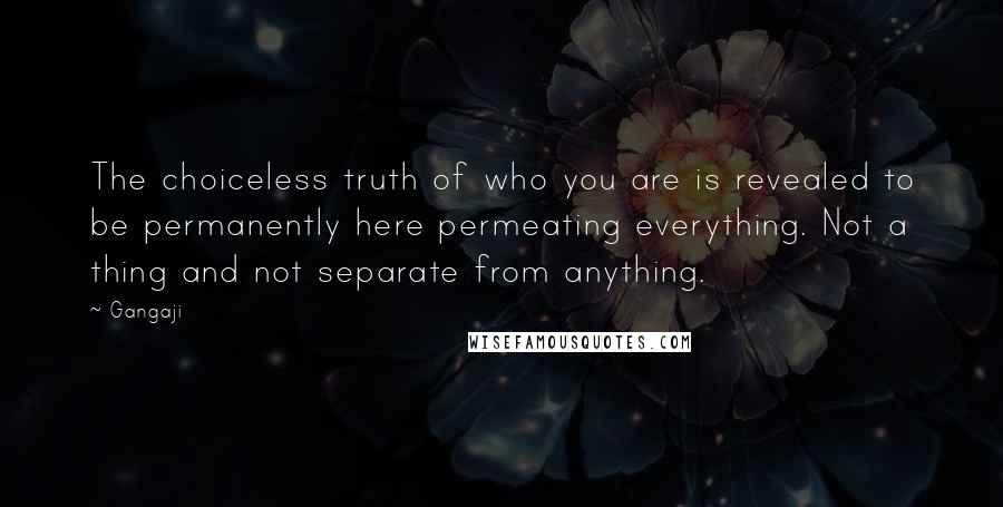 Gangaji Quotes: The choiceless truth of who you are is revealed to be permanently here permeating everything. Not a thing and not separate from anything.
