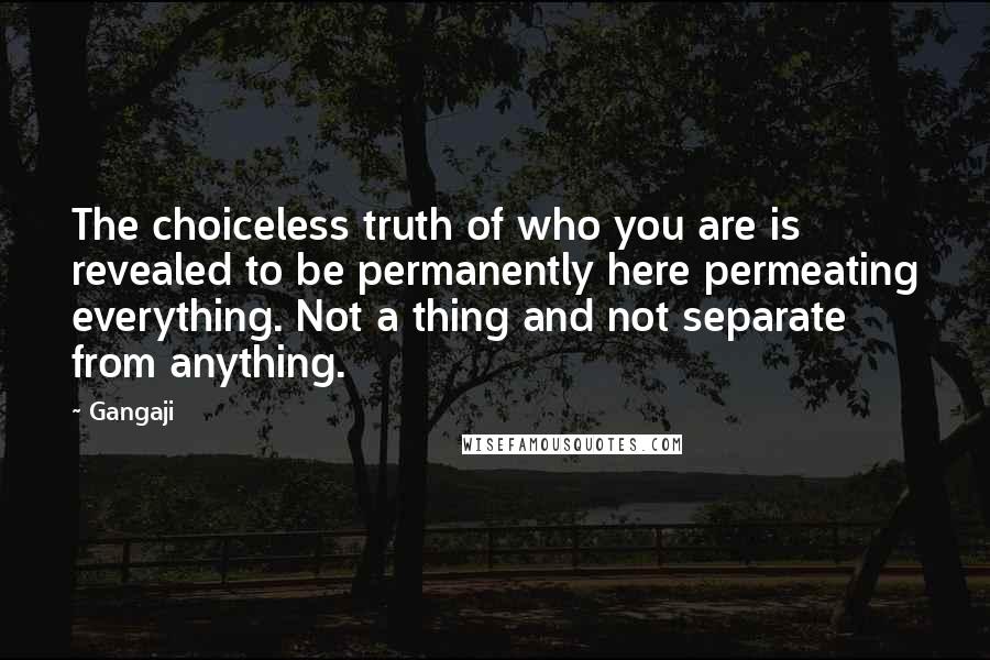 Gangaji Quotes: The choiceless truth of who you are is revealed to be permanently here permeating everything. Not a thing and not separate from anything.