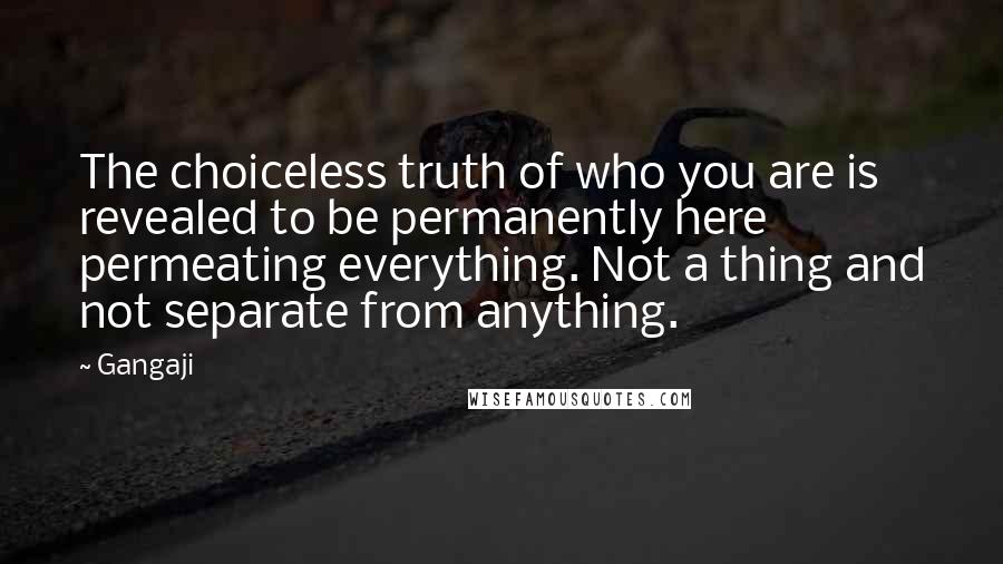 Gangaji Quotes: The choiceless truth of who you are is revealed to be permanently here permeating everything. Not a thing and not separate from anything.