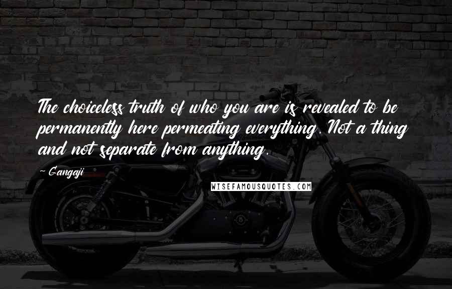 Gangaji Quotes: The choiceless truth of who you are is revealed to be permanently here permeating everything. Not a thing and not separate from anything.