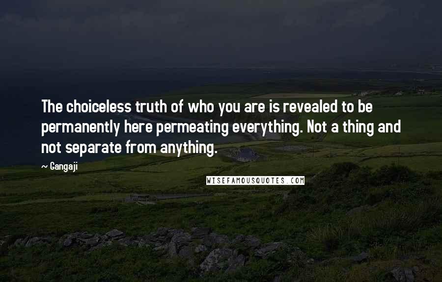 Gangaji Quotes: The choiceless truth of who you are is revealed to be permanently here permeating everything. Not a thing and not separate from anything.