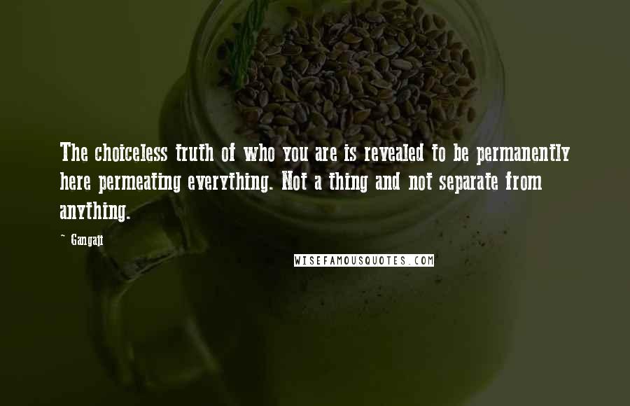 Gangaji Quotes: The choiceless truth of who you are is revealed to be permanently here permeating everything. Not a thing and not separate from anything.