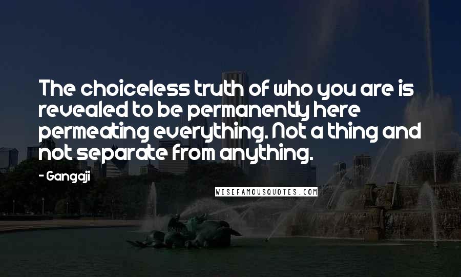 Gangaji Quotes: The choiceless truth of who you are is revealed to be permanently here permeating everything. Not a thing and not separate from anything.