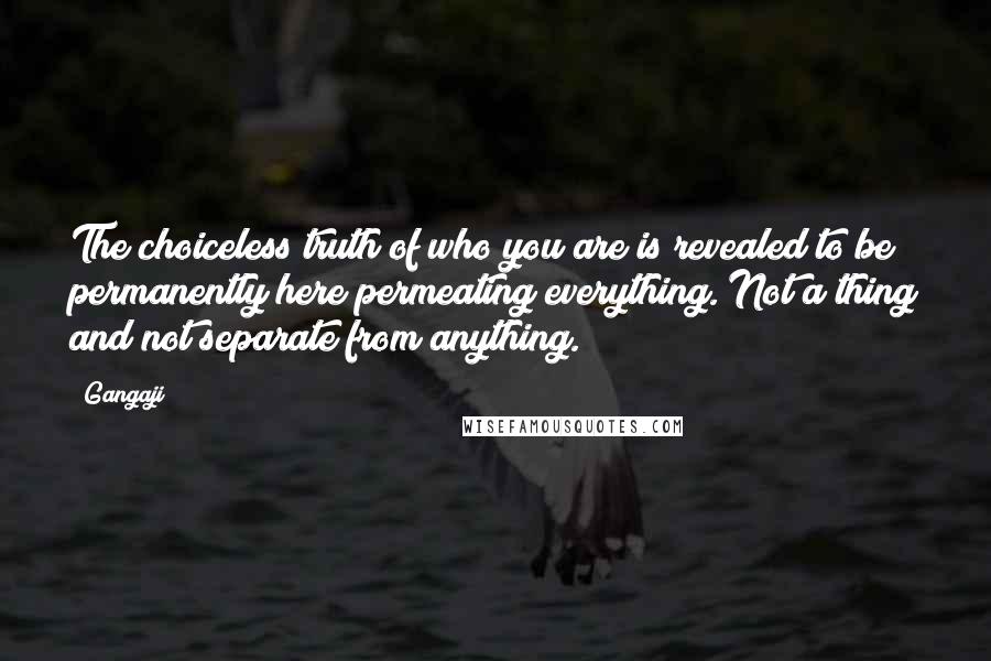 Gangaji Quotes: The choiceless truth of who you are is revealed to be permanently here permeating everything. Not a thing and not separate from anything.