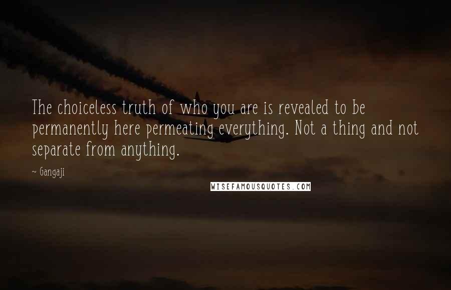 Gangaji Quotes: The choiceless truth of who you are is revealed to be permanently here permeating everything. Not a thing and not separate from anything.