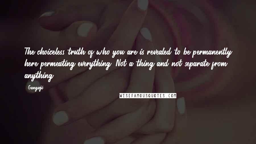 Gangaji Quotes: The choiceless truth of who you are is revealed to be permanently here permeating everything. Not a thing and not separate from anything.