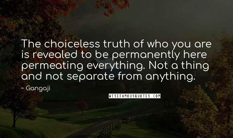 Gangaji Quotes: The choiceless truth of who you are is revealed to be permanently here permeating everything. Not a thing and not separate from anything.