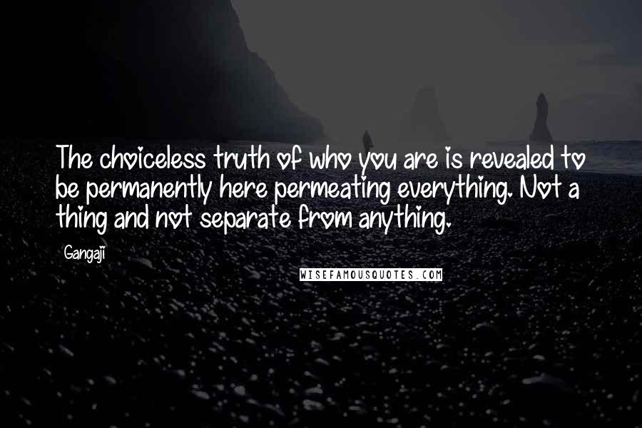 Gangaji Quotes: The choiceless truth of who you are is revealed to be permanently here permeating everything. Not a thing and not separate from anything.