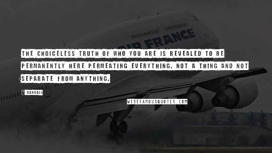 Gangaji Quotes: The choiceless truth of who you are is revealed to be permanently here permeating everything. Not a thing and not separate from anything.