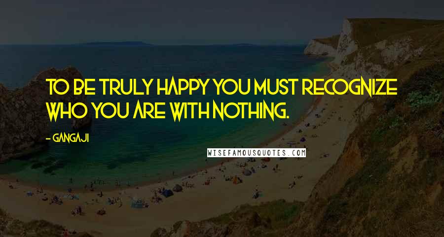 Gangaji Quotes: To be truly happy you must recognize who you are with nothing.