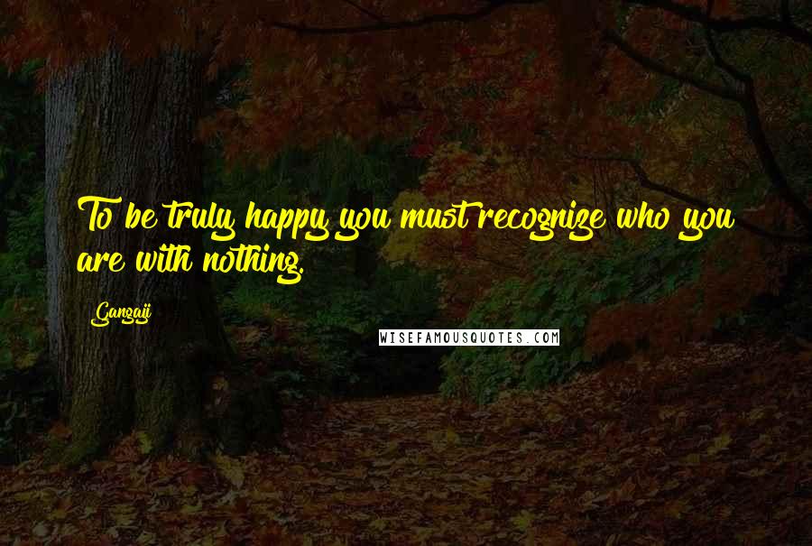 Gangaji Quotes: To be truly happy you must recognize who you are with nothing.