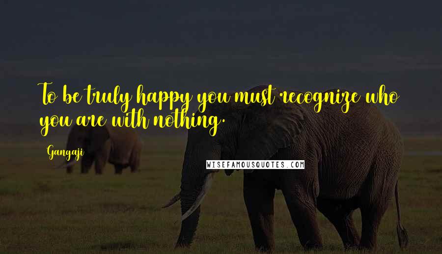 Gangaji Quotes: To be truly happy you must recognize who you are with nothing.